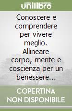 Conoscere e comprendere per vivere meglio. Allineare corpo, mente e coscienza per un benessere duraturo libro