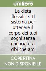 La dieta flessibile. Il sistema per ottenere il corpo dei tuoi sogni senza rinunciare ai cibi che ami