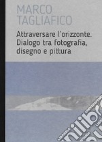 Marco Tagliafico. Attraversare l'orizzonte. Dialogo tra fotografia, disegno e pittura. Ediz. italiana e inglese