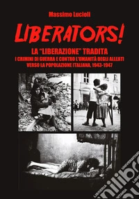 Liberators! La «liberazione» tradita. I crimini di guerra e contro l'umanità degli Alleati verso la popolazione italiana, 1943-1947 libro
