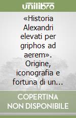 «Historia Alexandri elevati per griphos ad aerem». Origine, iconografia e fortuna di un tema libro