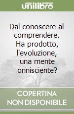 Dal conoscere al comprendere. Ha prodotto, l'evoluzione, una mente onnisciente? libro