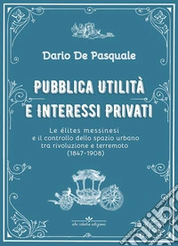 Pubblica utilità e interessi privati. Le élites messinesi e la gestione della cosa pubblica tra appalti, espropriazioni e rendite immobiliari dalla rivoluzione del 1847 al terremoto del 1908. Ediz. critica libro