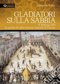 Gladiatori sulla sabbia. 17 febbraio 1530. La partita di calcio durante l'assedio di Firenze libro