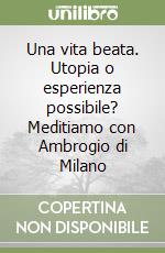 Una vita beata. Utopia o esperienza possibile? Meditiamo con Ambrogio di Milano