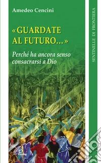 Guardate al futuro. Perché ha ancora senso consacrarsi a Dio libro