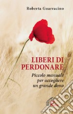 Liberi di perdonare. Piccolo manuale per accogliere un grande dono