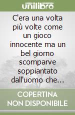 C'era una volta più volte come un gioco innocente ma un bel giorno scomparve soppiantato dall'uomo che introdusse se stesso ed impose al pianeta il proprio essere umano e il disumano e il bestiale e il posticcio divino e il pasticcio assoluto libro