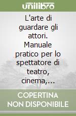 L'arte di guardare gli attori. Manuale pratico per lo spettatore di teatro, cinema, televisione libro