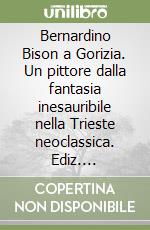 Bernardino Bison a Gorizia. Un pittore dalla fantasia inesauribile nella Trieste neoclassica. Ediz. illustrata. Vol. 620