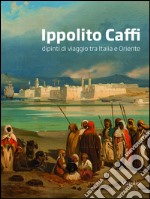 Ippolito Caffi. Dipinti di viaggio tra Italia e Oriente. Ediz. illustrata libro