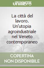 La città del lavoro. Un'utopia agroindustriale nel Veneto contemporaneo