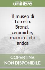 Il museo di Torcello. Bronzi, ceramiche, marmi di età antica libro