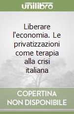 Liberare l'economia. Le privatizzazioni come terapia alla crisi italiana libro