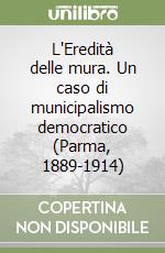 L'Eredità delle mura. Un caso di municipalismo democratico (Parma, 1889-1914) libro