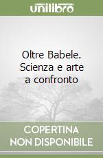 Oltre Babele. Scienza e arte a confronto libro