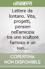 Lettere da lontano. Vita, progetti, pensieri nell'amicizia tra uno scultore famoso e un suo collezionista