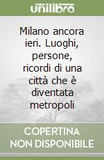 Milano ancora ieri. Luoghi, persone, ricordi di una città che è diventata metropoli libro