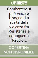 Combattere si può vincere bisogna. La scelta della violenza fra Resistenza e dopoguerra (Reggio Emilia, 1943-1946) libro