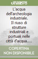 L'acqua dell'archeologia industriale. Il riuso di strutture industriali e portuali nelle città d'acqua. Ediz. italiana e inglese libro