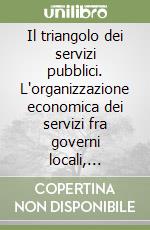 Il triangolo dei servizi pubblici. L'organizzazione economica dei servizi fra governi locali, imprese erogatrici e cittadini-utenti libro