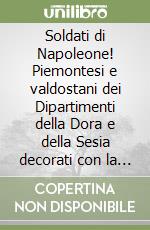 Soldati di Napoleone! Piemontesi e valdostani dei Dipartimenti della Dora e della Sesia decorati con la Legione d'Onore