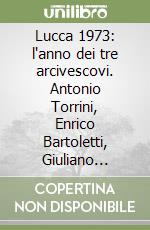 Lucca 1973: l'anno dei tre arcivescovi. Antonio Torrini, Enrico Bartoletti, Giuliano Agresti libro