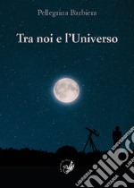 Tra noi e l'universo. Il rapporto tra la verità di «fede» e la verità di «scienza» nel corso della storia dell'umanità e nella società contemporanea libro