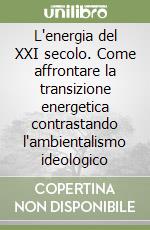 L'energia del XXI secolo. Come affrontare la transizione energetica contrastando l'ambientalismo ideologico