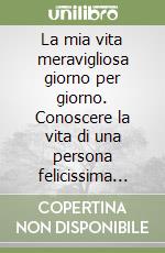 La mia vita meravigliosa giorno per giorno. Conoscere la vita di una persona felicissima per rendere più felice la propria libro