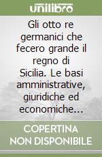 Gli otto re germanici che fecero grande il regno di Sicilia. Le basi amministrative, giuridiche ed economiche dello stato moderno siciliano libro