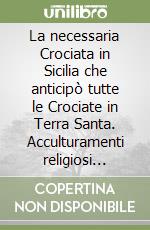 La necessaria Crociata in Sicilia che anticipò tutte le Crociate in Terra Santa. Acculturamenti religiosi pacifici e volti alla fratellanza universale e acculturamenti religiosi guerrafondai e discriminanti libro