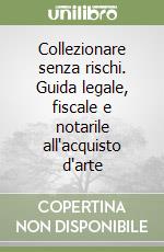 Collezionare senza rischi. Guida legale, fiscale e notarile all'acquisto d'arte