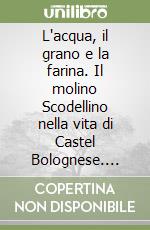 L'acqua, il grano e la farina. Il molino Scodellino nella vita di Castel Bolognese. Cinque secoli di storia libro