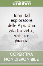 John Ball esploratore delle Alpi. Una vita tra vette, valichi e ghiacciai