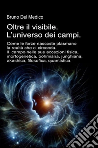 Oltre il visibile. L'universo dei campi. Come le forze nascoste plasmano la realtà che ci circonda. Il campo nelle sue accezioni: fisica, morfogenetica, bohmiana, junghiana, akashica, filosofica, quantistica libro