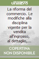 La riforma del commercio. Le modifiche alla disciplina vigente per la vendita all'ingrosso, al dettaglio, negli spacci, al domicilio dei consumatori... libro