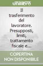 Il trasferimento del lavoratore. Presupposti, limiti, trattamento fiscale e previdenziale libro