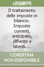 Il trattamento delle imposte in bilancio. Imposte correnti, anticipate, differite e latenti. Bilanci d'esercizio e consolidati delle imprese industriali...