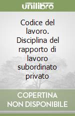 Codice del lavoro. Disciplina del rapporto di lavoro subordinato privato libro