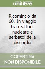 Ricomincio da 60. In viaggio tra reattori, nucleare e serbatoi della discordia libro