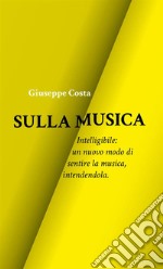 Sulla musica. Intelligibile: un nuovo modo di sentire la musica, intendendola libro