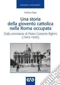 Una storia della gioventù cattolica nella Roma occupata. Dalla cronistoria di Pietro Costante Righini (1943-1945) libro