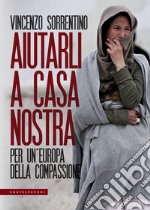 Aiutarli a casa nostra. Per un'Europa della compassione libro