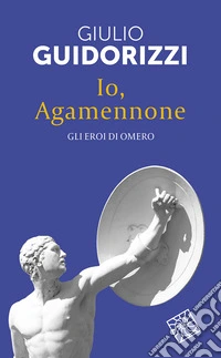 Io, Agamennone. Gli eroi di Omero. Nuova ediz.