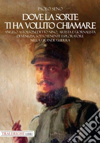 Dove la sorte ti ha voluto chiamare. Angelo Astolfoni detto Nino, artista e giornalista di Venezia, sottotenente esploratore nella Grande Guerra libro