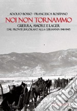 Noi non tornammo. Guerra amore e lager. Dal fronte jugoslavo alla Germania 1941-1945