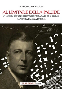 Al limitare della palude. La modernizzazione elettrofinanziaria di Gino Clerici da Pometia Italica a Littoria libro