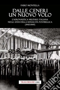 Dalle ceneri di un nuovo volo. L'Aeronautica Militare italiana negli anni della rinascita postbellica (1945-1949) libro