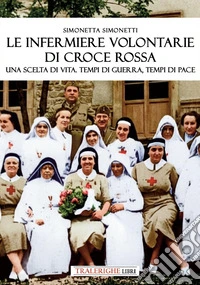 Le infermiere volontarie di Croce Rossa. Una scelta di vita. Tempi di guerra, tempi di pace libro
